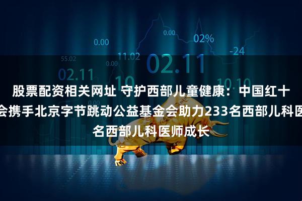 股票配资相关网址 守护西部儿童健康：中国红十字基金会携手北京字节跳动公益基金会助力233名西部儿科医师成长