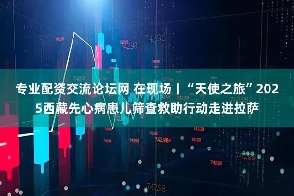 专业配资交流论坛网 在现场丨“天使之旅”2025西藏先心病患儿筛查救助行动走进拉萨