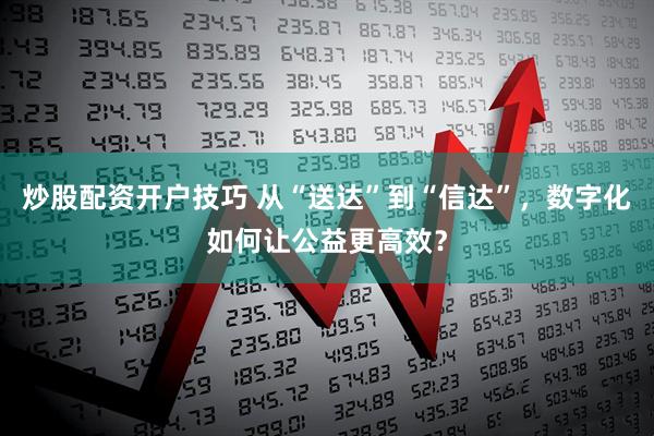 炒股配资开户技巧 从“送达”到“信达”，数字化如何让公益更高效？