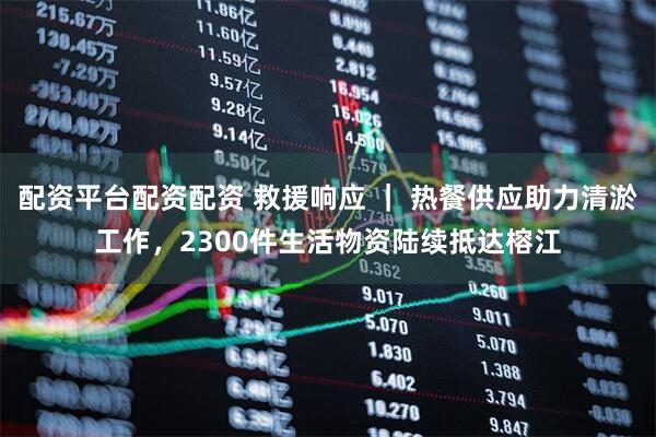 配资平台配资配资 救援响应 ｜ 热餐供应助力清淤工作，2300件生活物资陆续抵达榕江