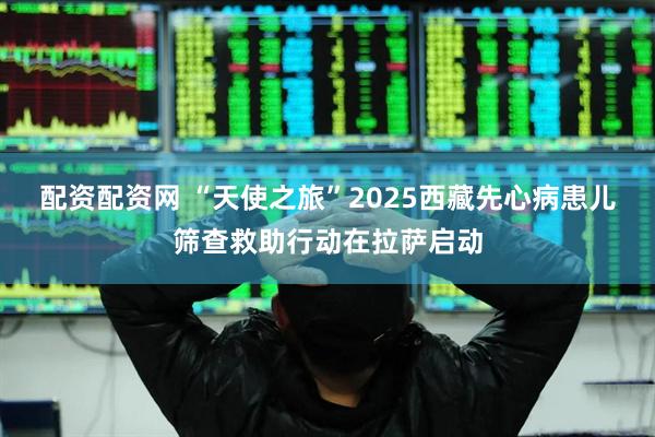 配资配资网 “天使之旅”2025西藏先心病患儿筛查救助行动在拉萨启动