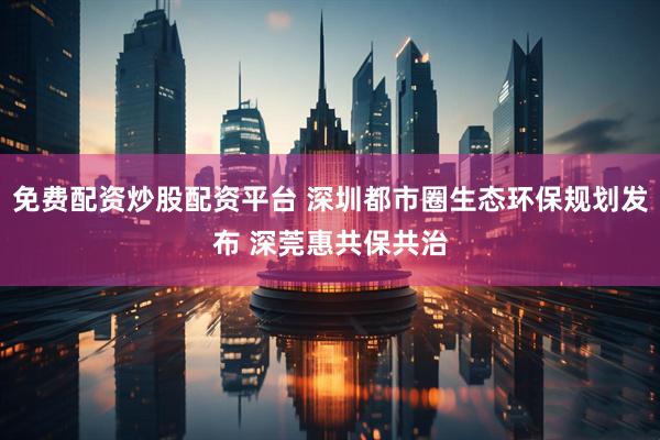 免费配资炒股配资平台 深圳都市圈生态环保规划发布 深莞惠共保共治