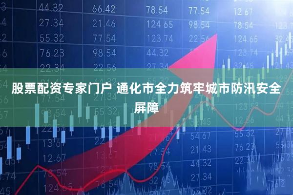 股票配资专家门户 通化市全力筑牢城市防汛安全屏障