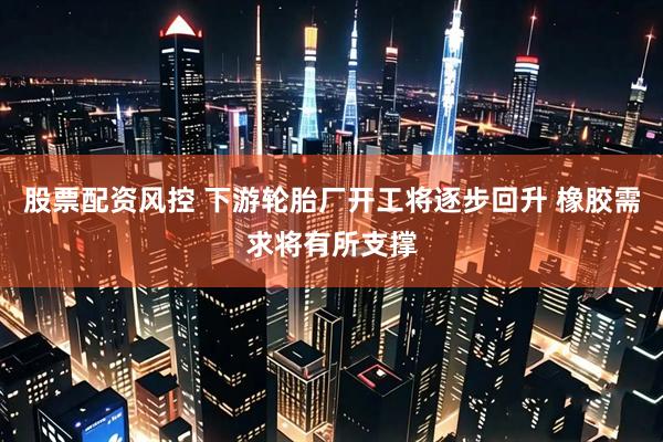 股票配资风控 下游轮胎厂开工将逐步回升 橡胶需求将有所支撑