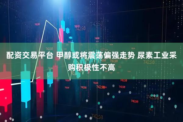 配资交易平台 甲醇或将震荡偏强走势 尿素工业采购积极性不高
