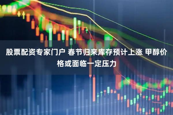 股票配资专家门户 春节归来库存预计上涨 甲醇价格或面临一定压力