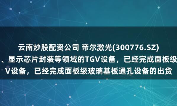 云南炒股配资公司 帝尔激光(300776.SZ)：应用于半导体芯片封装、显示芯片封装等领域的TGV设备，已经完成面板级玻璃基板通孔设备的出货