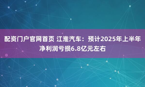 配资门户官网首页 江淮汽车：预计2025年上半年净利润亏损6.8亿元左右