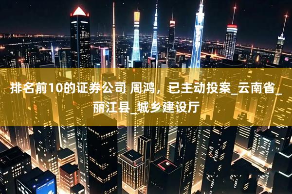 排名前10的证券公司 周鸿，已主动投案_云南省_丽江县_城乡建设厅