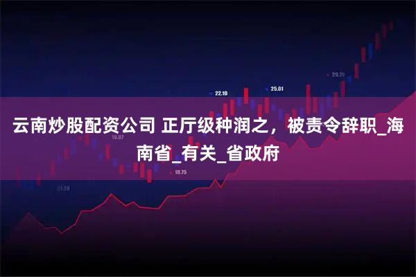 云南炒股配资公司 正厅级种润之，被责令辞职_海南省_有关_省政府