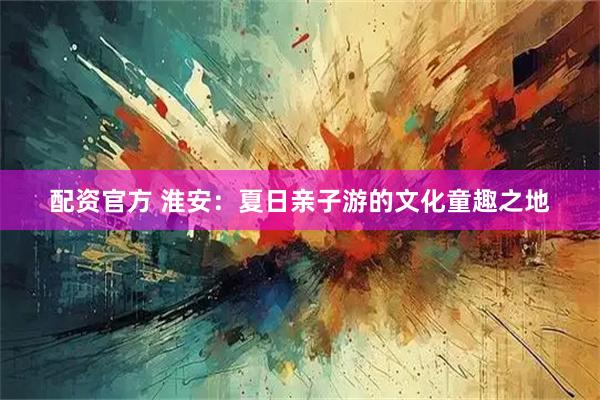 配资官方 淮安：夏日亲子游的文化童趣之地
