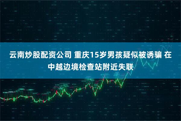 云南炒股配资公司 重庆15岁男孩疑似被诱骗 在中越边境检查站附近失联