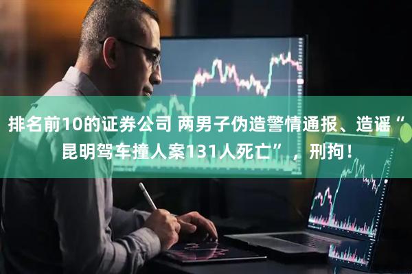 排名前10的证券公司 两男子伪造警情通报、造谣“昆明驾车撞人案131人死亡” ，刑拘！