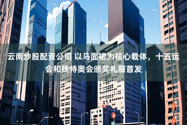 云南炒股配资公司 以马面裙为核心载体，十五运会和残特奥会颁奖礼服首发