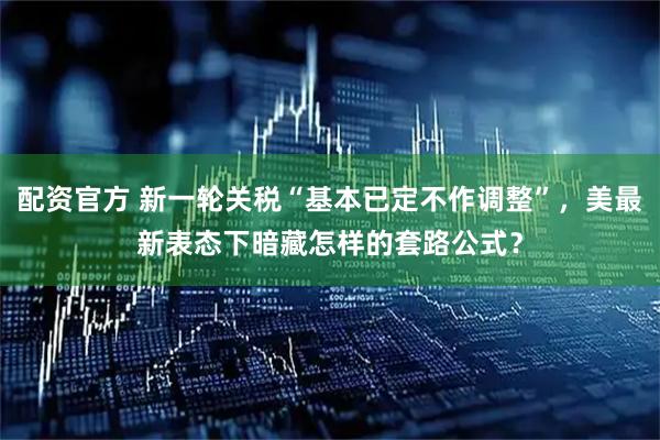 配资官方 新一轮关税“基本已定不作调整”，美最新表态下暗藏怎样的套路公式？