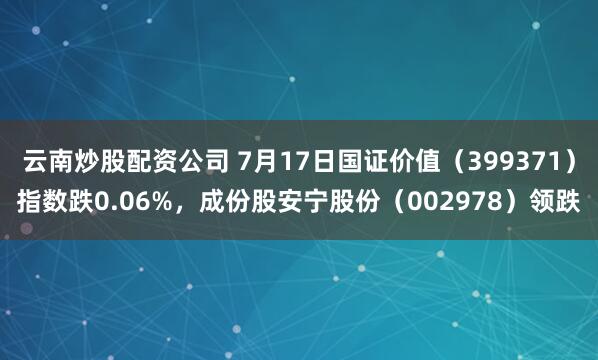 云南炒股配资公司 7月17日国证价值（399371）指数跌0.06%，成份股安宁股份（002978）领跌