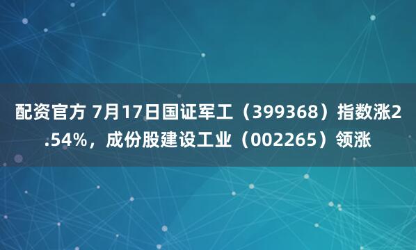 配资官方 7月17日国证军工（399368）指数涨2.54%，成份股建设工业（002265）领涨