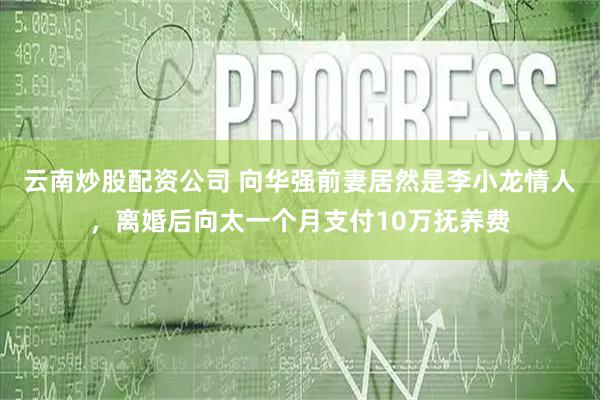 云南炒股配资公司 向华强前妻居然是李小龙情人，离婚后向太一个月支付10万抚养费