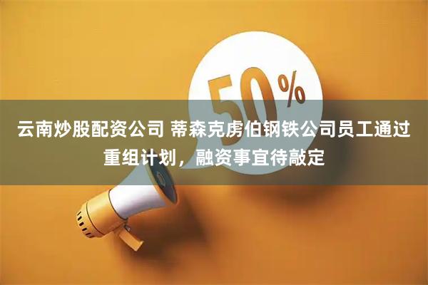 云南炒股配资公司 蒂森克虏伯钢铁公司员工通过重组计划，融资事宜待敲定