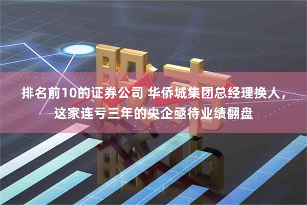 排名前10的证券公司 华侨城集团总经理换人，这家连亏三年的央企亟待业绩翻盘