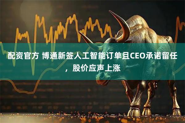 配资官方 博通新签人工智能订单且CEO承诺留任，股价应声上涨