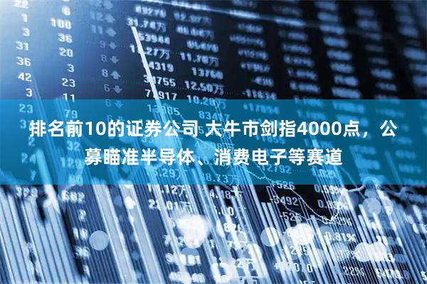 排名前10的证券公司 大牛市剑指4000点，公募瞄准半导体、消费电子等赛道