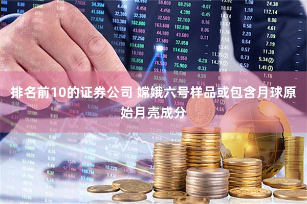 排名前10的证券公司 嫦娥六号样品或包含月球原始月壳成分