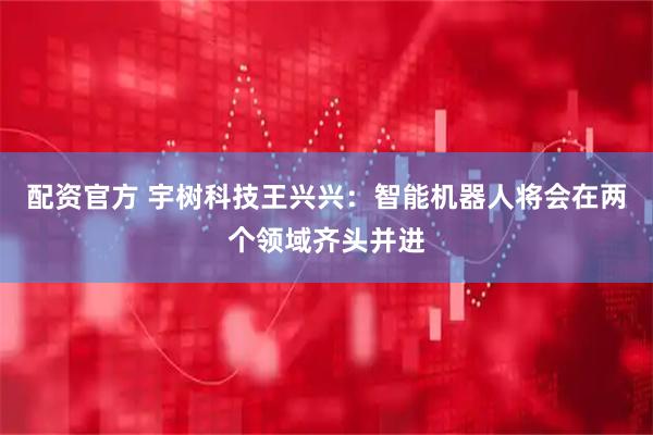 配资官方 宇树科技王兴兴：智能机器人将会在两个领域齐头并进