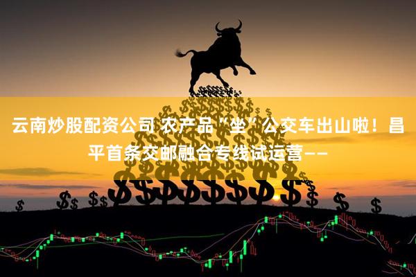 云南炒股配资公司 农产品“坐”公交车出山啦！昌平首条交邮融合专线试运营——