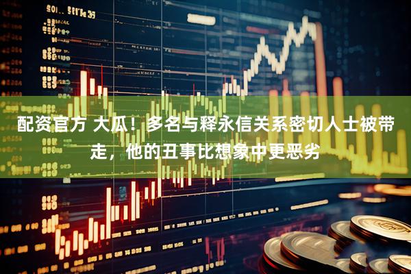 配资官方 大瓜！多名与释永信关系密切人士被带走，他的丑事比想象中更恶劣