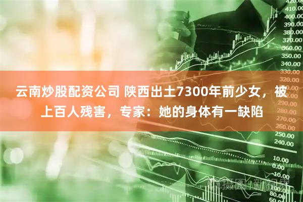 云南炒股配资公司 陕西出土7300年前少女，被上百人残害，专家：她的身体有一缺陷