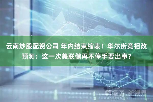 云南炒股配资公司 年内结束缩表！华尔街竞相改预测：这一次美联储再不停手要出事？