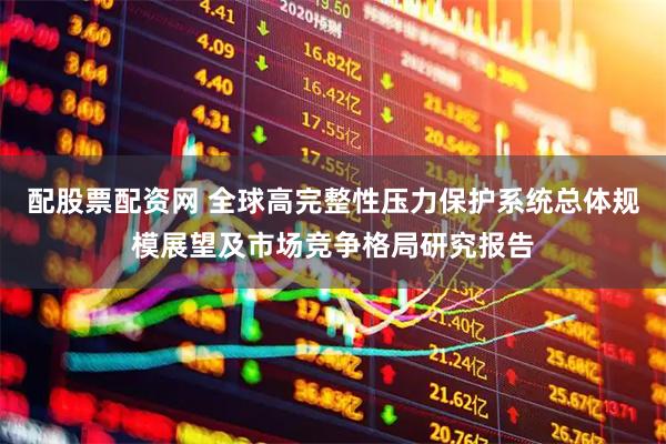 配股票配资网 全球高完整性压力保护系统总体规模展望及市场竞争格局研究报告