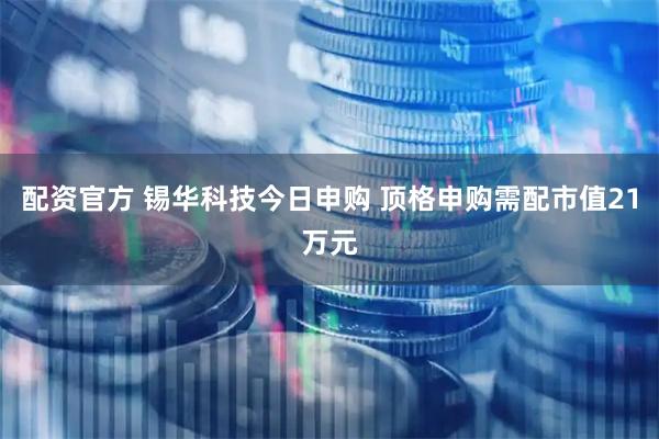 配资官方 锡华科技今日申购 顶格申购需配市值21万元
