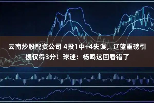 云南炒股配资公司 4投1中+4失误，辽篮重磅引援仅得3分！球迷：杨鸣这回看错了