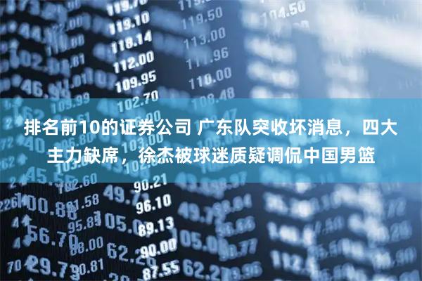 排名前10的证券公司 广东队突收坏消息，四大主力缺席，徐杰被球迷质疑调侃中国男篮