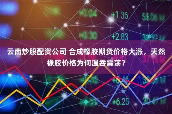 云南炒股配资公司 合成橡胶期货价格大涨，天然橡胶价格为何温吞震荡？