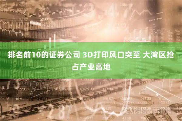 排名前10的证券公司 3D打印风口突至 大湾区抢占产业高地