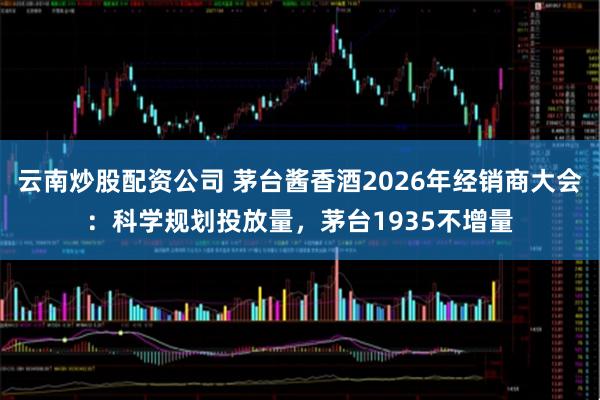 云南炒股配资公司 茅台酱香酒2026年经销商大会：科学规划投放量，茅台1935不增量