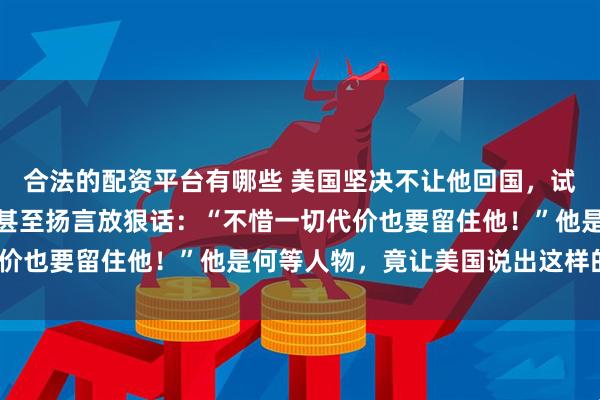 合法的配资平台有哪些 美国坚决不让他回国，试图用强硬的手段阻止，甚至扬言放狠话：“不惜一切代价也要留住他！”他是何等人物，竟让美国说出这样的话？