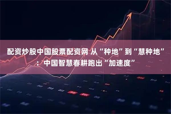 配资炒股中国股票配资网 从“种地”到“慧种地”：中国智慧春耕跑出“加速度”