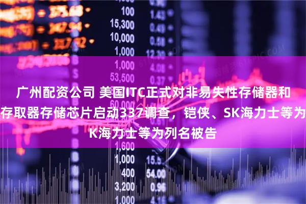 广州配资公司 美国ITC正式对非易失性存储器和动态随机存取器存储芯片启动337调查，铠侠、SK海力士等为列名被告