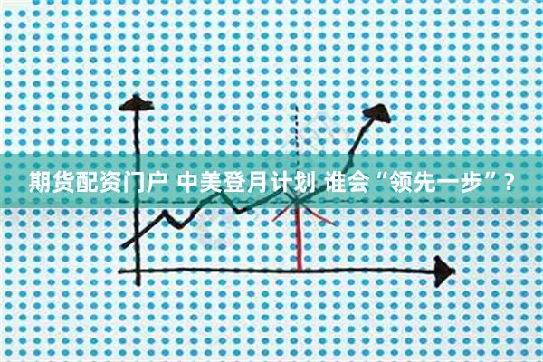 期货配资门户 中美登月计划 谁会“领先一步”？