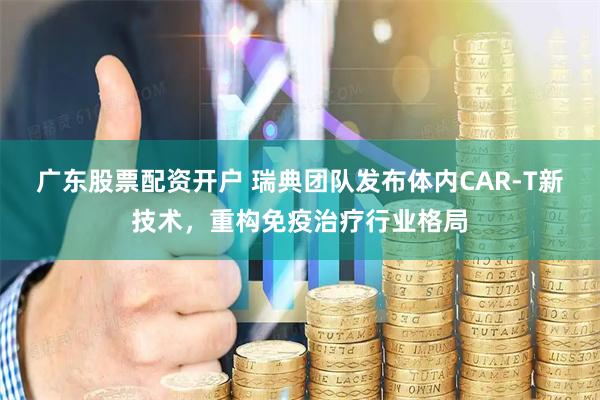 广东股票配资开户 瑞典团队发布体内CAR-T新技术，重构免疫治疗行业格局