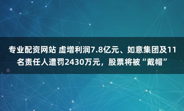 专业配资网站 虚增利润7.8亿元、如意集团及11名责任人遭罚2430万元，股票将被“戴帽”