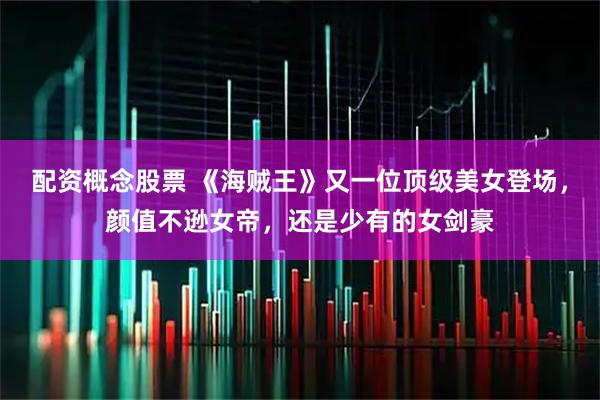 配资概念股票 《海贼王》又一位顶级美女登场，颜值不逊女帝，还是少有的女剑豪