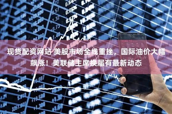 现货配资网站 美股市场全线重挫，国际油价大幅飙涨！美联储主席换届有最新动态
