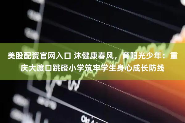 美股配资官网入口 沐健康春风，育阳光少年：重庆大渡口跳磴小学筑牢学生身心成长防线