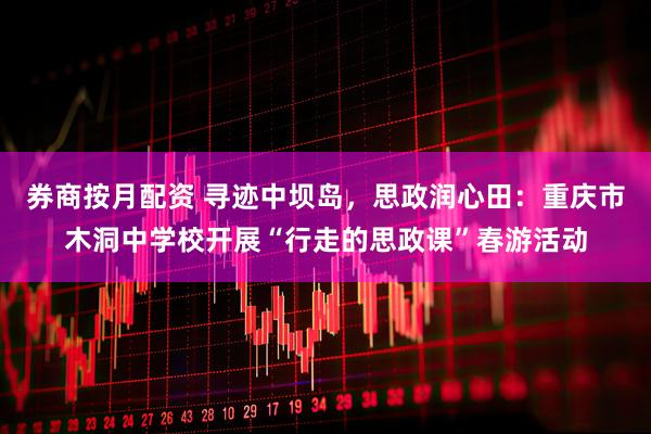 券商按月配资 寻迹中坝岛，思政润心田：重庆市木洞中学校开展“行走的思政课”春游活动