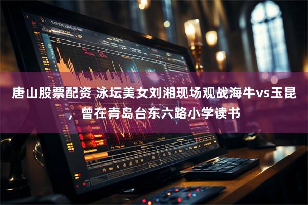 唐山股票配资 泳坛美女刘湘现场观战海牛vs玉昆，曾在青岛台东六路小学读书